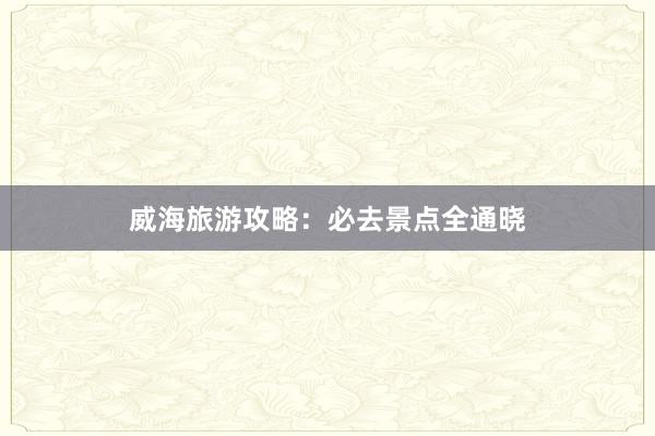 威海旅游攻略：必去景点全通晓